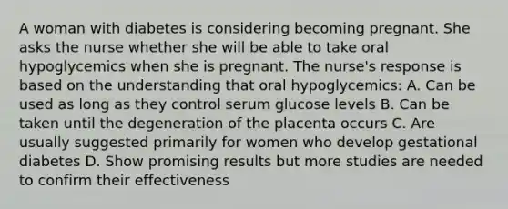 A woman with diabetes is considering becoming pregnant. She asks the nurse whether she will be able to take oral hypoglycemics when she is pregnant. The nurse's response is based on the understanding that oral hypoglycemics: A. Can be used as long as they control serum glucose levels B. Can be taken until the degeneration of the placenta occurs C. Are usually suggested primarily for women who develop gestational diabetes D. Show promising results but more studies are needed to confirm their effectiveness