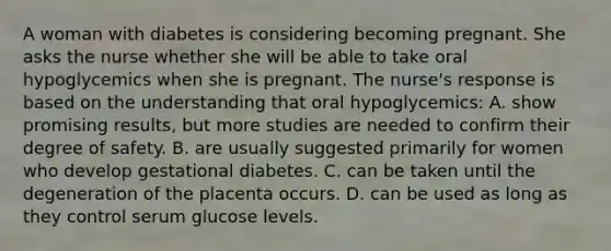 A woman with diabetes is considering becoming pregnant. She asks the nurse whether she will be able to take oral hypoglycemics when she is pregnant. The nurse's response is based on the understanding that oral hypoglycemics: A. show promising results, but more studies are needed to confirm their degree of safety. B. are usually suggested primarily for women who develop gestational diabetes. C. can be taken until the degeneration of the placenta occurs. D. can be used as long as they control serum glucose levels.