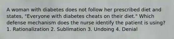 A woman with diabetes does not follow her prescribed diet and states, "Everyone with diabetes cheats on their diet." Which defense mechanism does the nurse identify the patient is using? 1. Rationalization 2. Sublimation 3. Undoing 4. Denial