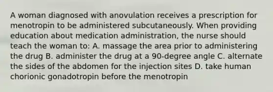 A woman diagnosed with anovulation receives a prescription for menotropin to be administered subcutaneously. When providing education about medication administration, the nurse should teach the woman to: A. massage the area prior to administering the drug B. administer the drug at a 90-degree angle C. alternate the sides of the abdomen for the injection sites D. take human chorionic gonadotropin before the menotropin