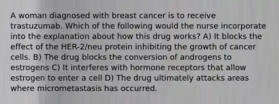 A woman diagnosed with breast cancer is to receive trastuzumab. Which of the following would the nurse incorporate into the explanation about how this drug works? A) It blocks the effect of the HER-2/neu protein inhibiting the growth of cancer cells. B) The drug blocks the conversion of androgens to estrogens C) It interferes with hormone receptors that allow estrogen to enter a cell D) The drug ultimately attacks areas where micrometastasis has occurred.