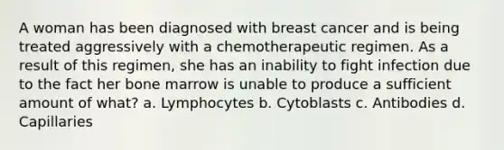 A woman has been diagnosed with breast cancer and is being treated aggressively with a chemotherapeutic regimen. As a result of this regimen, she has an inability to fight infection due to the fact her bone marrow is unable to produce a sufficient amount of what? a. Lymphocytes b. Cytoblasts c. Antibodies d. Capillaries