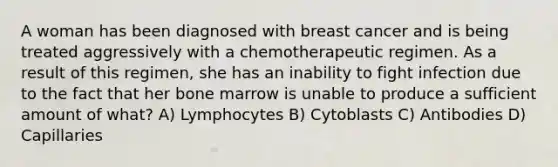 A woman has been diagnosed with breast cancer and is being treated aggressively with a chemotherapeutic regimen. As a result of this regimen, she has an inability to fight infection due to the fact that her bone marrow is unable to produce a sufficient amount of what? A) Lymphocytes B) Cytoblasts C) Antibodies D) Capillaries