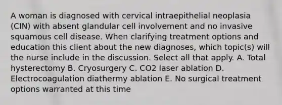 A woman is diagnosed with cervical intraepithelial neoplasia (CIN) with absent glandular cell involvement and no invasive squamous cell disease. When clarifying treatment options and education this client about the new diagnoses, which topic(s) will the nurse include in the discussion. Select all that apply. A. Total hysterectomy B. Cryosurgery C. CO2 laser ablation D. Electrocoagulation diathermy ablation E. No surgical treatment options warranted at this time