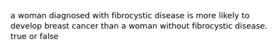 a woman diagnosed with fibrocystic disease is more likely to develop breast cancer than a woman without fibrocystic disease. true or false