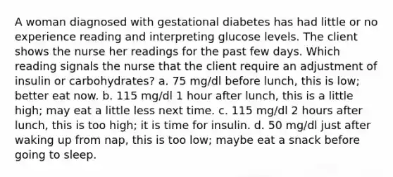 A woman diagnosed with gestational diabetes has had little or no experience reading and interpreting glucose levels. The client shows the nurse her readings for the past few days. Which reading signals the nurse that the client require an adjustment of insulin or carbohydrates? a. 75 mg/dl before lunch, this is low; better eat now. b. 115 mg/dl 1 hour after lunch, this is a little high; may eat a little less next time. c. 115 mg/dl 2 hours after lunch, this is too high; it is time for insulin. d. 50 mg/dl just after waking up from nap, this is too low; maybe eat a snack before going to sleep.