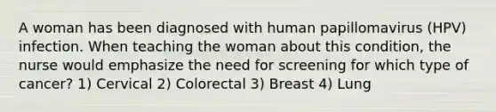 A woman has been diagnosed with human papillomavirus (HPV) infection. When teaching the woman about this condition, the nurse would emphasize the need for screening for which type of cancer? 1) Cervical 2) Colorectal 3) Breast 4) Lung