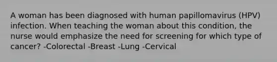 A woman has been diagnosed with human papillomavirus (HPV) infection. When teaching the woman about this condition, the nurse would emphasize the need for screening for which type of cancer? -Colorectal -Breast -Lung -Cervical