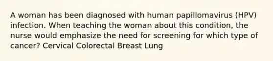 A woman has been diagnosed with human papillomavirus (HPV) infection. When teaching the woman about this condition, the nurse would emphasize the need for screening for which type of cancer? Cervical Colorectal Breast Lung