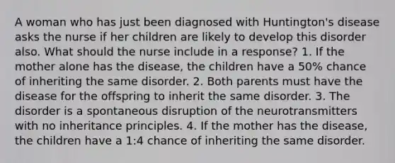 A woman who has just been diagnosed with Huntington's disease asks the nurse if her children are likely to develop this disorder also. What should the nurse include in a response? 1. If the mother alone has the disease, the children have a 50% chance of inheriting the same disorder. 2. Both parents must have the disease for the offspring to inherit the same disorder. 3. The disorder is a spontaneous disruption of the neurotransmitters with no inheritance principles. 4. If the mother has the disease, the children have a 1:4 chance of inheriting the same disorder.