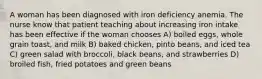 A woman has been diagnosed with iron deficiency anemia. The nurse know that patient teaching about increasing iron intake has been effective if the woman chooses A) boiled eggs, whole grain toast, and milk B) baked chicken, pinto beans, and iced tea C) green salad with broccoli, black beans, and strawberries D) broiled fish, fried potatoes and green beans