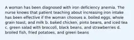 A woman has been diagnosed with iron deficiency anemia. The nurse knows that patient teaching about increasing iron intake has been effective if the woman chooses a. boiled eggs, whole grain toast, and milk b. baked chicken, pinto beans, and iced tea c. green salad with broccoli, black beans, and strawberries d. broiled fish, fried potatoes, and green beans