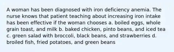 A woman has been diagnosed with iron deficiency anemia. The nurse knows that patient teaching about increasing iron intake has been effective if the woman chooses a. boiled eggs, whole grain toast, and milk b. baked chicken, pinto beans, and iced tea c. green salad with broccoli, black beans, and strawberries d. broiled fish, fried potatoes, and green beans