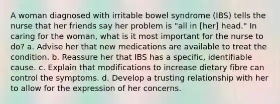 A woman diagnosed with irritable bowel syndrome (IBS) tells the nurse that her friends say her problem is "all in [her] head." In caring for the woman, what is it most important for the nurse to do? a. Advise her that new medications are available to treat the condition. b. Reassure her that IBS has a specific, identifiable cause. c. Explain that modifications to increase dietary fibre can control the symptoms. d. Develop a trusting relationship with her to allow for the expression of her concerns.