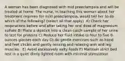 A woman has been diagnosed with mid preeclampsia and will be treated at home. The nurse, in teaching this woman about her treatment regimen for mild preeclampsia, would tell her to do which of the following? (select all that apply) ​ A) Check her respirations before and after taking her oral dose of magnesium sulfate​ B) Place a dipstick into a clean catch sample of her urine to test for proteins​ C) Reduce her fluid intake to four to five 8-ounces glasses each day​ D) do gentle exercises such as hand and feet circles and gently tensing and relaxing arm and leg muscles. ​ E) Avoid excessively salty foods​ F) Maintain strict bed rest in a quiet dimly lighted room with minimal stimulation