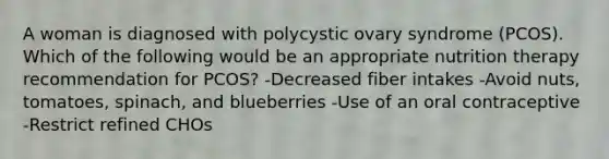 A woman is diagnosed with polycystic ovary syndrome (PCOS). Which of the following would be an appropriate nutrition therapy recommendation for PCOS? -Decreased fiber intakes -Avoid nuts, tomatoes, spinach, and blueberries -Use of an oral contraceptive -Restrict refined CHOs