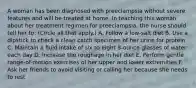 A woman has been diagnosed with preeclampsia without severe features and will be treated at home. In teaching this woman about her treatment regimen for preeclampsia, the nurse should tell her to: (Circle all that apply.) A. Follow a low-salt diet B. Use a dipstick to check a clean catch specimen of her urine for protein C. Maintain a fluid intake of six to eight 8-ounce glasses of water each day D. Increase the roughage in her diet E. Perform gentle range-of-motion exercises of her upper and lower extremities F. Ask her friends to avoid visiting or calling her because she needs to rest