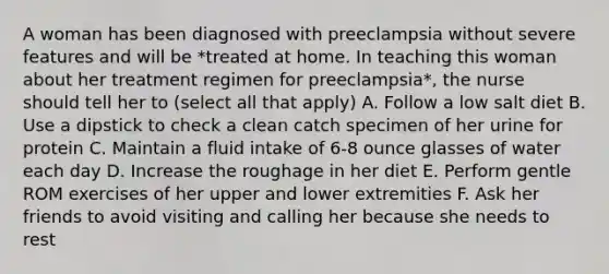 A woman has been diagnosed with preeclampsia without severe features and will be *treated at home. In teaching this woman about her treatment regimen for preeclampsia*, the nurse should tell her to (select all that apply) A. Follow a low salt diet B. Use a dipstick to check a clean catch specimen of her urine for protein C. Maintain a fluid intake of 6-8 ounce glasses of water each day D. Increase the roughage in her diet E. Perform gentle ROM exercises of her upper and lower extremities F. Ask her friends to avoid visiting and calling her because she needs to rest