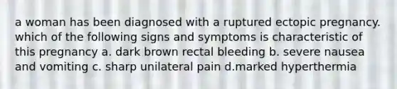 a woman has been diagnosed with a ruptured ectopic pregnancy. which of the following signs and symptoms is characteristic of this pregnancy a. dark brown rectal bleeding b. severe nausea and vomiting c. sharp unilateral pain d.marked hyperthermia