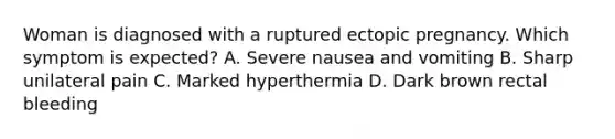 Woman is diagnosed with a ruptured ectopic pregnancy. Which symptom is expected? A. Severe nausea and vomiting B. Sharp unilateral pain C. Marked hyperthermia D. Dark brown rectal bleeding