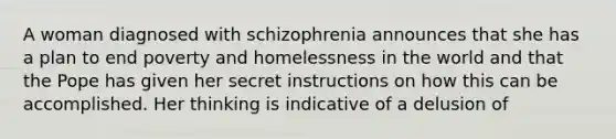 ​A woman diagnosed with schizophrenia announces that she has a plan to end poverty and homelessness in the world and that the Pope has given her secret instructions on how this can be accomplished. Her thinking is indicative of a delusion of