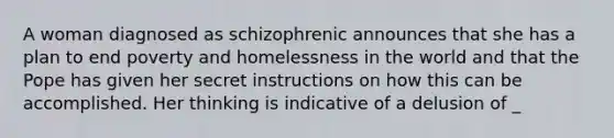 A woman diagnosed as schizophrenic announces that she has a plan to end poverty and homelessness in the world and that the Pope has given her secret instructions on how this can be accomplished. Her thinking is indicative of a delusion of _