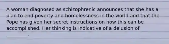 A woman diagnosed as schizophrenic announces that she has a plan to end poverty and homelessness in the world and that the Pope has given her secret instructions on how this can be accomplished. Her thinking is indicative of a delusion of _________.