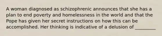 A woman diagnosed as schizophrenic announces that she has a plan to end poverty and homelessness in the world and that the Pope has given her secret instructions on how this can be accomplished. Her thinking is indicative of a delusion of _________