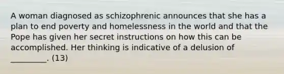 A woman diagnosed as schizophrenic announces that she has a plan to end poverty and homelessness in the world and that the Pope has given her secret instructions on how this can be accomplished. Her thinking is indicative of a delusion of _________. (13)