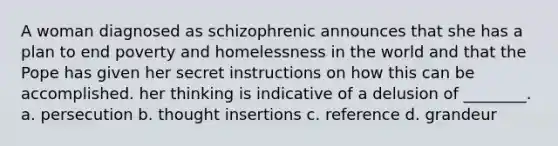 A woman diagnosed as schizophrenic announces that she has a plan to end poverty and homelessness in the world and that the Pope has given her secret instructions on how this can be accomplished. her thinking is indicative of a delusion of ________. a. persecution b. thought insertions c. reference d. grandeur