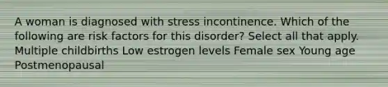 A woman is diagnosed with stress incontinence. Which of the following are risk factors for this disorder? Select all that apply. Multiple childbirths Low estrogen levels Female sex Young age Postmenopausal