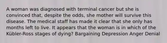 A woman was diagnosed with terminal cancer but she is convinced that, despite the odds, she mother will survive this disease. The medical staff has made it clear that she only has months left to live. It appears that the woman is in which of the Kübler-Ross stages of dying? Bargaining Depression Anger Denial