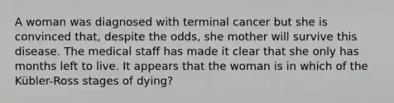 A woman was diagnosed with terminal cancer but she is convinced that, despite the odds, she mother will survive this disease. The medical staff has made it clear that she only has months left to live. It appears that the woman is in which of the Kübler-Ross stages of dying?