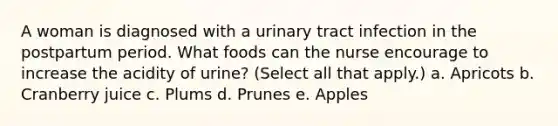 A woman is diagnosed with a urinary tract infection in the postpartum period. What foods can the nurse encourage to increase the acidity of urine? (Select all that apply.) a. Apricots b. Cranberry juice c. Plums d. Prunes e. Apples