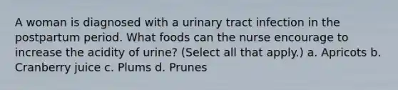 A woman is diagnosed with a urinary tract infection in the postpartum period. What foods can the nurse encourage to increase the acidity of urine? (Select all that apply.) a. Apricots b. Cranberry juice c. Plums d. Prunes