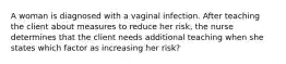 A woman is diagnosed with a vaginal infection. After teaching the client about measures to reduce her risk, the nurse determines that the client needs additional teaching when she states which factor as increasing her risk?