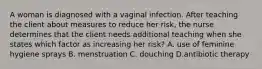 A woman is diagnosed with a vaginal infection. After teaching the client about measures to reduce her risk, the nurse determines that the client needs additional teaching when she states which factor as increasing her risk? A. use of feminine hygiene sprays B. menstruation C. douching D.antibiotic therapy