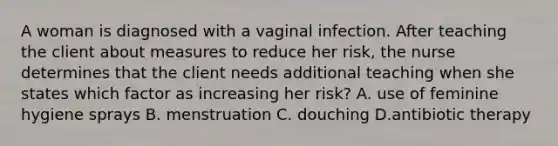 A woman is diagnosed with a vaginal infection. After teaching the client about measures to reduce her risk, the nurse determines that the client needs additional teaching when she states which factor as increasing her risk? A. use of feminine hygiene sprays B. menstruation C. douching D.antibiotic therapy