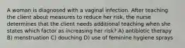 A woman is diagnosed with a vaginal infection. After teaching the client about measures to reduce her risk, the nurse determines that the client needs additional teaching when she states which factor as increasing her risk? A) antibiotic therapy B) menstruation C) douching D) use of feminine hygiene sprays