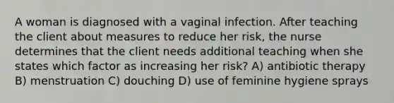 A woman is diagnosed with a vaginal infection. After teaching the client about measures to reduce her risk, the nurse determines that the client needs additional teaching when she states which factor as increasing her risk? A) antibiotic therapy B) menstruation C) douching D) use of feminine hygiene sprays