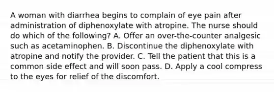 A woman with diarrhea begins to complain of eye pain after administration of diphenoxylate with atropine. The nurse should do which of the following? A. Offer an over-the-counter analgesic such as acetaminophen. B. Discontinue the diphenoxylate with atropine and notify the provider. C. Tell the patient that this is a common side effect and will soon pass. D. Apply a cool compress to the eyes for relief of the discomfort.