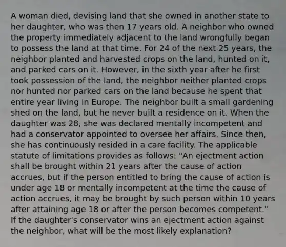 A woman died, devising land that she owned in another state to her daughter, who was then 17 years old. A neighbor who owned the property immediately adjacent to the land wrongfully began to possess the land at that time. For 24 of the next 25 years, the neighbor planted and harvested crops on the land, hunted on it, and parked cars on it. However, in the sixth year after he first took possession of the land, the neighbor neither planted crops nor hunted nor parked cars on the land because he spent that entire year living in Europe. The neighbor built a small gardening shed on the land, but he never built a residence on it. When the daughter was 28, she was declared mentally incompetent and had a conservator appointed to oversee her affairs. Since then, she has continuously resided in a care facility. The applicable statute of limitations provides as follows: "An ejectment action shall be brought within 21 years after the cause of action accrues, but if the person entitled to bring the cause of action is under age 18 or mentally incompetent at the time the cause of action accrues, it may be brought by such person within 10 years after attaining age 18 or after the person becomes competent." If the daughter's conservator wins an ejectment action against the neighbor, what will be the most likely explanation?