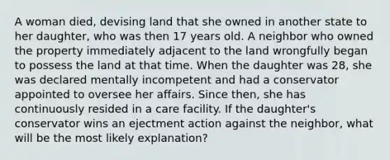 A woman died, devising land that she owned in another state to her daughter, who was then 17 years old. A neighbor who owned the property immediately adjacent to the land wrongfully began to possess the land at that time. When the daughter was 28, she was declared mentally incompetent and had a conservator appointed to oversee her affairs. Since then, she has continuously resided in a care facility. If the daughter's conservator wins an ejectment action against the neighbor, what will be the most likely explanation?