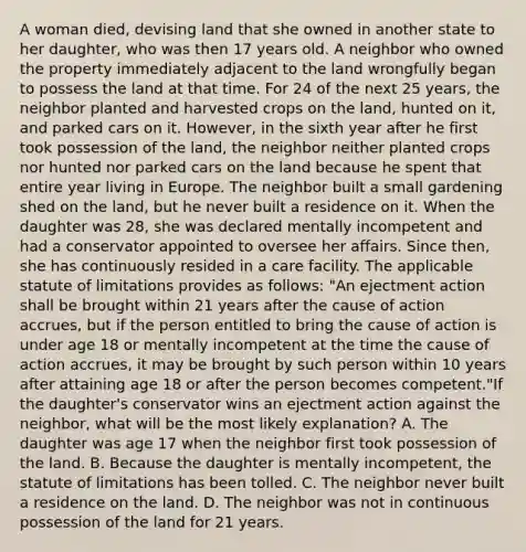 A woman died, devising land that she owned in another state to her daughter, who was then 17 years old. A neighbor who owned the property immediately adjacent to the land wrongfully began to possess the land at that time. For 24 of the next 25 years, the neighbor planted and harvested crops on the land, hunted on it, and parked cars on it. However, in the sixth year after he first took possession of the land, the neighbor neither planted crops nor hunted nor parked cars on the land because he spent that entire year living in Europe. The neighbor built a small gardening shed on the land, but he never built a residence on it. When the daughter was 28, she was declared mentally incompetent and had a conservator appointed to oversee her affairs. Since then, she has continuously resided in a care facility. The applicable statute of limitations provides as follows: "An ejectment action shall be brought within 21 years after the cause of action accrues, but if the person entitled to bring the cause of action is under age 18 or mentally incompetent at the time the cause of action accrues, it may be brought by such person within 10 years after attaining age 18 or after the person becomes competent."If the daughter's conservator wins an ejectment action against the neighbor, what will be the most likely explanation? A. The daughter was age 17 when the neighbor first took possession of the land. B. Because the daughter is mentally incompetent, the statute of limitations has been tolled. C. The neighbor never built a residence on the land. D. The neighbor was not in continuous possession of the land for 21 years.