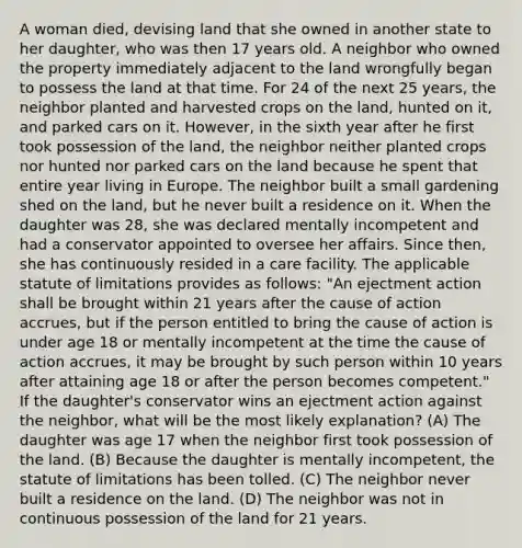 A woman died, devising land that she owned in another state to her daughter, who was then 17 years old. A neighbor who owned the property immediately adjacent to the land wrongfully began to possess the land at that time. For 24 of the next 25 years, the neighbor planted and harvested crops on the land, hunted on it, and parked cars on it. However, in the sixth year after he first took possession of the land, the neighbor neither planted crops nor hunted nor parked cars on the land because he spent that entire year living in Europe. The neighbor built a small gardening shed on the land, but he never built a residence on it. When the daughter was 28, she was declared mentally incompetent and had a conservator appointed to oversee her affairs. Since then, she has continuously resided in a care facility. The applicable statute of limitations provides as follows: "An ejectment action shall be brought within 21 years after the cause of action accrues, but if the person entitled to bring the cause of action is under age 18 or mentally incompetent at the time the cause of action accrues, it may be brought by such person within 10 years after attaining age 18 or after the person becomes competent." If the daughter's conservator wins an ejectment action against the neighbor, what will be the most likely explanation? (A) The daughter was age 17 when the neighbor first took possession of the land. (B) Because the daughter is mentally incompetent, the statute of limitations has been tolled. (C) The neighbor never built a residence on the land. (D) The neighbor was not in continuous possession of the land for 21 years.