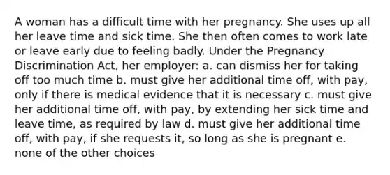 A woman has a difficult time with her pregnancy. She uses up all her leave time and sick time. She then often comes to work late or leave early due to feeling badly. Under the Pregnancy Discrimination Act, her employer: a. can dismiss her for taking off too much time b. must give her additional time off, with pay, only if there is medical evidence that it is necessary c. must give her additional time off, with pay, by extending her sick time and leave time, as required by law d. must give her additional time off, with pay, if she requests it, so long as she is pregnant e. none of the other choices