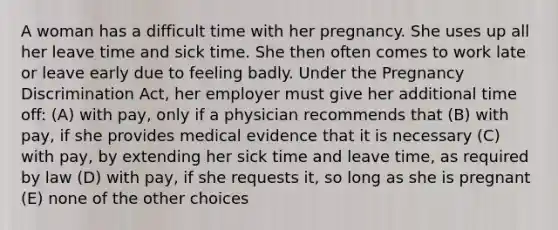 A woman has a difficult time with her pregnancy. She uses up all her leave time and sick time. She then often comes to work late or leave early due to feeling badly. Under the Pregnancy Discrimination Act, her employer must give her additional time off: (A) with pay, only if a physician recommends that (B) with pay, if she provides medical evidence that it is necessary (C) with pay, by extending her sick time and leave time, as required by law (D) with pay, if she requests it, so long as she is pregnant (E) none of the other choices