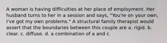 A woman is having difficulties at her place of employment. Her husband turns to her in a session and says, "You're on your own, I've got my own problems." A structural family therapist would assert that the boundaries between this couple are a. rigid. b. clear. c. diffuse. d. a combination of a and c.