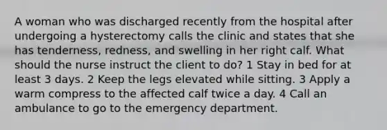 A woman who was discharged recently from the hospital after undergoing a hysterectomy calls the clinic and states that she has tenderness, redness, and swelling in her right calf. What should the nurse instruct the client to do? 1 Stay in bed for at least 3 days. 2 Keep the legs elevated while sitting. 3 Apply a warm compress to the affected calf twice a day. 4 Call an ambulance to go to the emergency department.