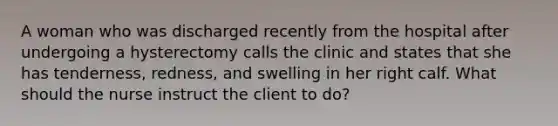 A woman who was discharged recently from the hospital after undergoing a hysterectomy calls the clinic and states that she has tenderness, redness, and swelling in her right calf. What should the nurse instruct the client to do?